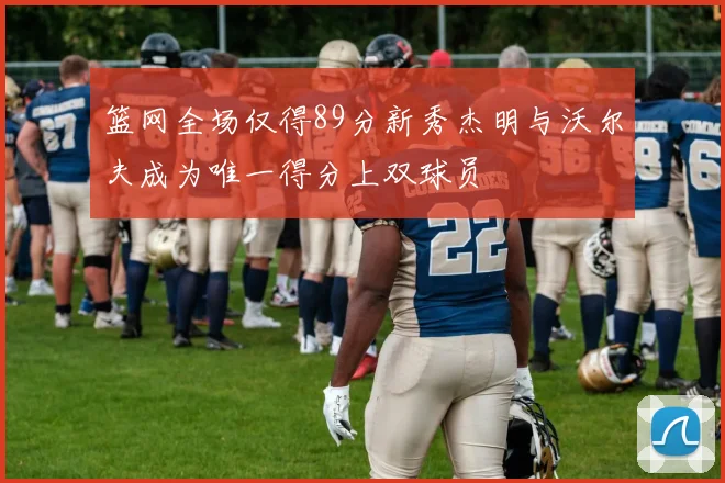 篮网全场仅得89分新秀杰明与沃尔夫成为唯一得分上双球员