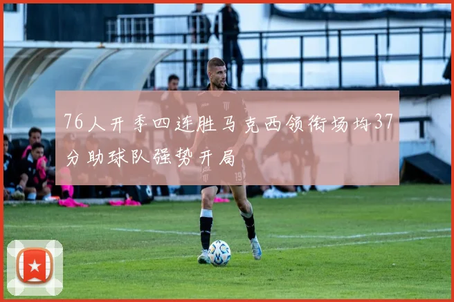 76人开季四连胜马克西领衔场均37分助球队强势开局