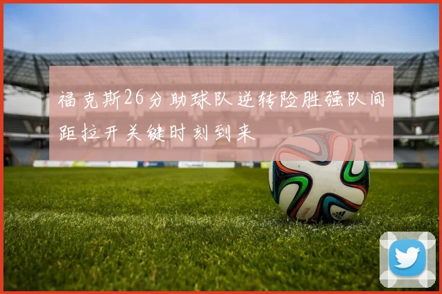 福克斯26分助球队逆转险胜强队间距拉开关键时刻到来
