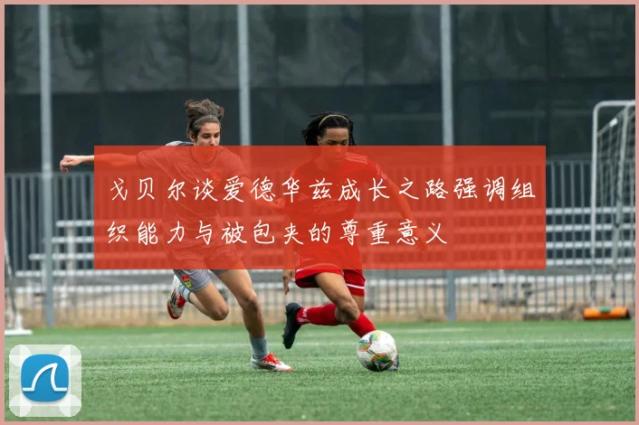 戈贝尔谈爱德华兹成长之路强调组织能力与被包夹的尊重意义