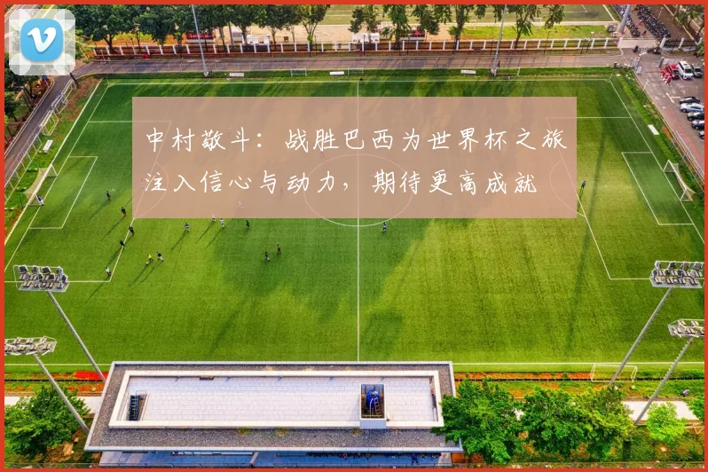 中村敬斗：战胜巴西为世界杯之旅注入信心与动力，期待更高成就