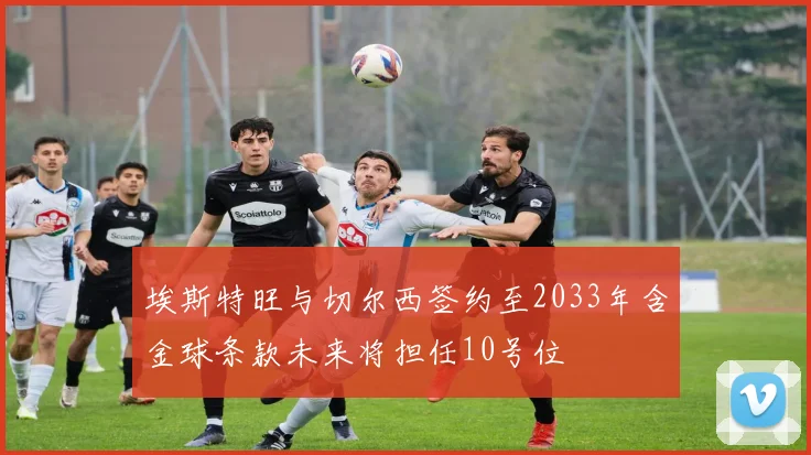 埃斯特旺与切尔西签约至2033年含金球条款未来将担任10号位