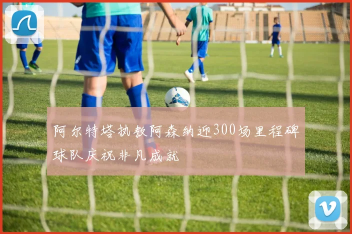 阿尔特塔执教阿森纳迎300场里程碑球队庆祝非凡成就