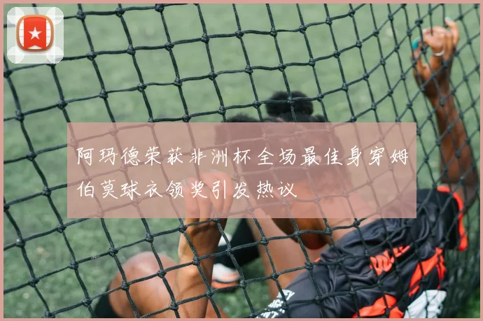 阿玛德荣获非洲杯全场最佳身穿姆伯莫球衣领奖引发热议