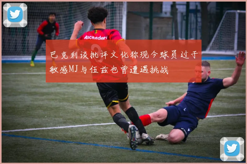 巴克利谈批评文化称现今球员过于敏感MJ与伍兹也曾遭遇挑战