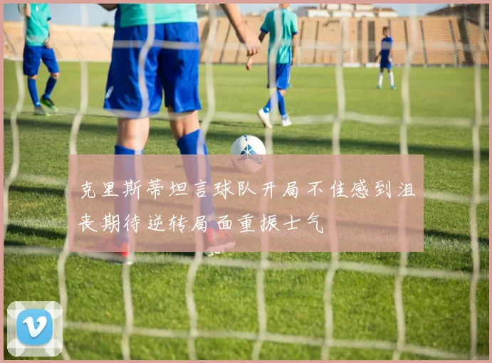 克里斯蒂坦言球队开局不佳感到沮丧期待逆转局面重振士气