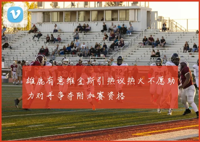 雄鹿有意维金斯引热议热火不愿助力对手争夺附加赛资格