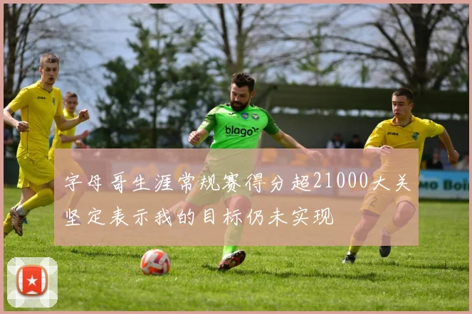 字母哥生涯常规赛得分超21000大关坚定表示我的目标仍未实现