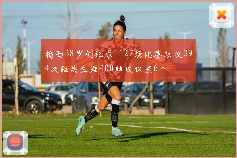 梅西38岁创纪录1127场比赛助攻394次距离生涯400助攻仅差6个
