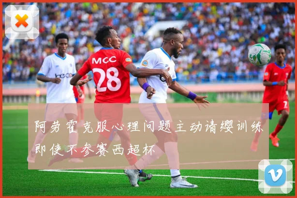 阿劳霍克服心理问题主动请缨训练即使不参赛西超杯