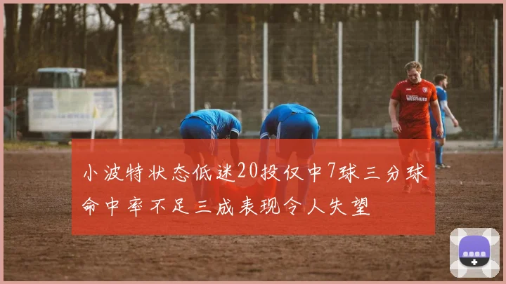 小波特状态低迷20投仅中7球三分球命中率不足三成表现令人失望