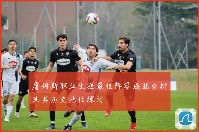 詹姆斯职业生涯最佳阵容成就分析及其历史地位探讨