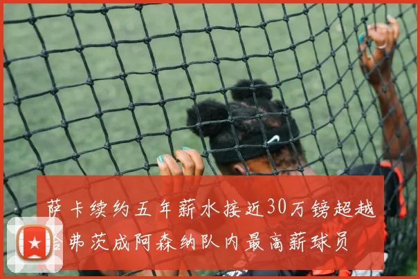 萨卡续约五年薪水接近30万镑超越哈弗茨成阿森纳队内最高薪球员