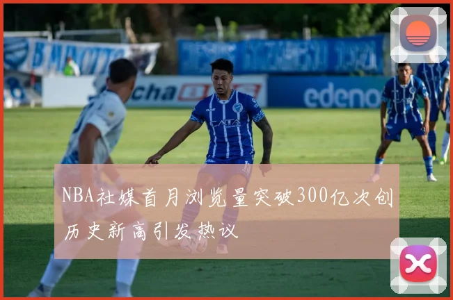 NBA社媒首月浏览量突破300亿次创历史新高引发热议