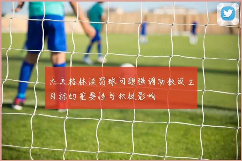 杰夫格林谈罚球问题强调助教设立目标的重要性与积极影响