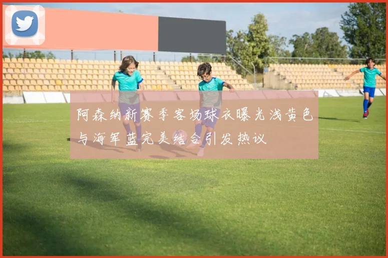 阿森纳新赛季客场球衣曝光浅黄色与海军蓝完美结合引发热议