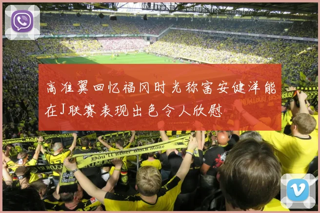 高准翼回忆福冈时光称富安健洋能在J联赛表现出色令人欣慰