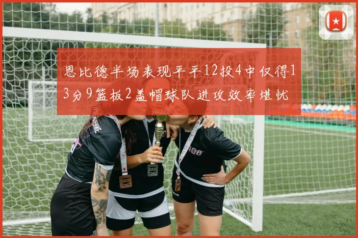 恩比德半场表现平平12投4中仅得13分9篮板2盖帽球队进攻效率堪忧