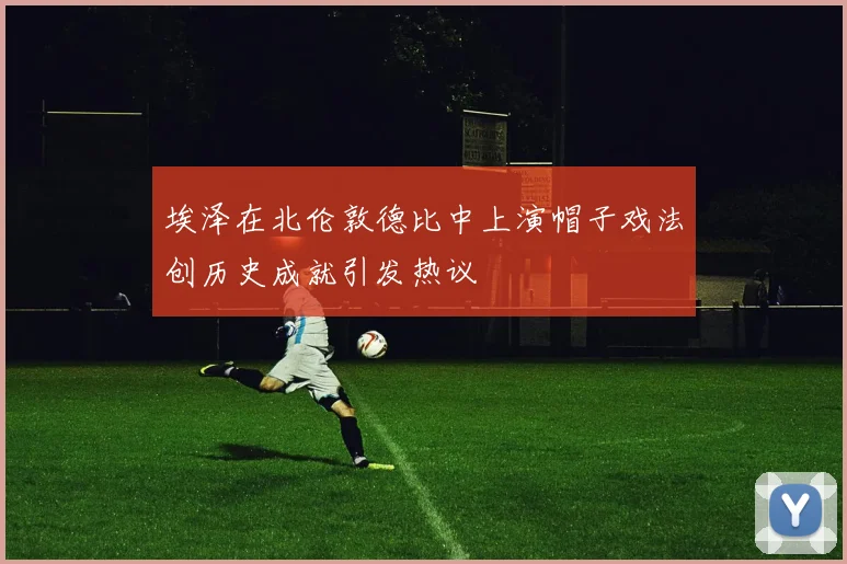 埃泽在北伦敦德比中上演帽子戏法创历史成就引发热议