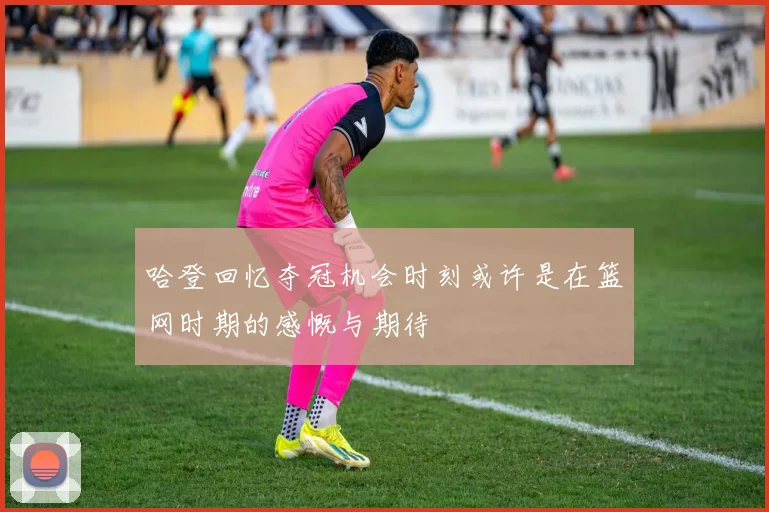 哈登回忆夺冠机会时刻或许是在篮网时期的感慨与期待