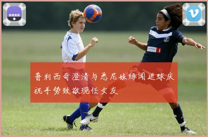 普利西奇澄清与悉尼妹绯闻进球庆祝手势致敬现任女友