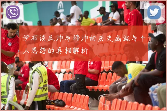 伊布谈瓜帅与穆帅的历史成就与个人恩怨的真相解析