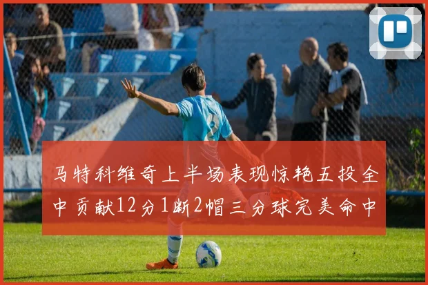 马特科维奇上半场表现惊艳五投全中贡献12分1断2帽三分球完美命中