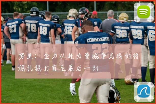 努里：全力以赴为曼城争光我们将稳扎稳打直至最后一刻