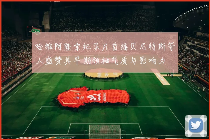 哈维阿隆索纪录片首播贝尼特斯等人盛赞其早期领袖气质与影响力