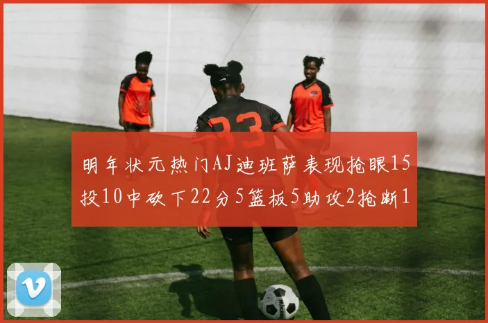 明年状元热门AJ迪班萨表现抢眼15投10中砍下22分5篮板5助攻2抢断1盖帽