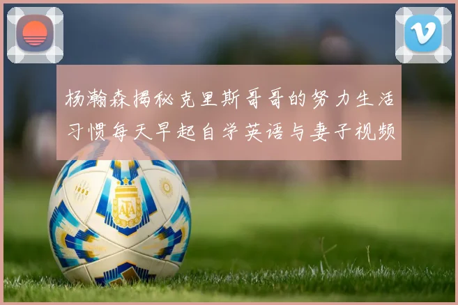杨瀚森揭秘克里斯哥哥的努力生活习惯每天早起自学英语与妻子视频通话
