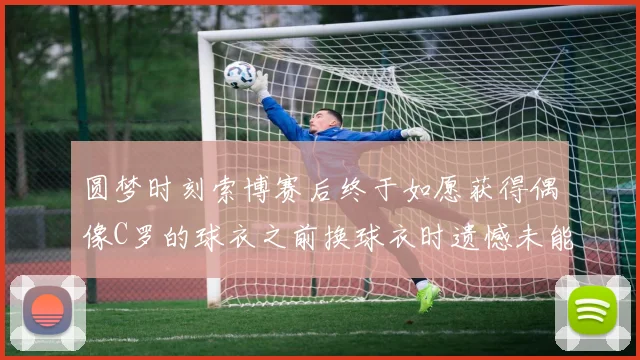 圆梦时刻索博赛后终于如愿获得偶像C罗的球衣之前换球衣时遗憾未能成功