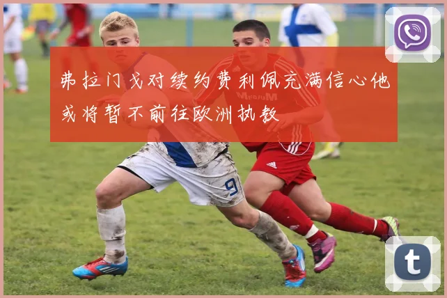 弗拉门戈对续约费利佩充满信心他或将暂不前往欧洲执教