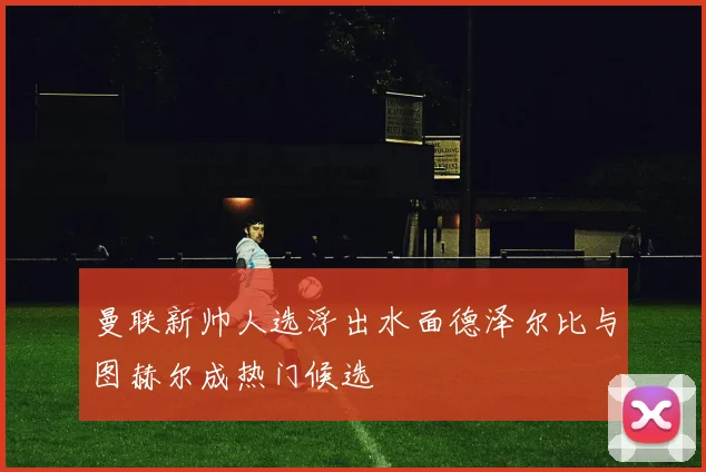 曼联新帅人选浮出水面德泽尔比与图赫尔成热门候选