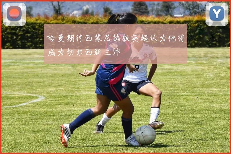 哈曼期待西蒙尼执教英超认为他将成为切尔西新主帅