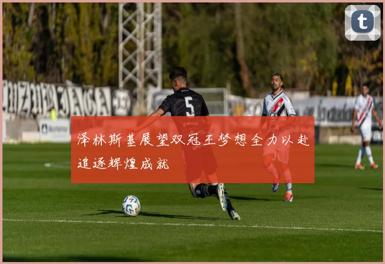 泽林斯基展望双冠王梦想全力以赴追逐辉煌成就
