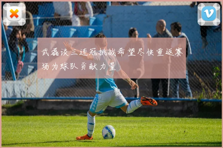 武磊谈三连冠挑战希望尽快重返赛场为球队贡献力量